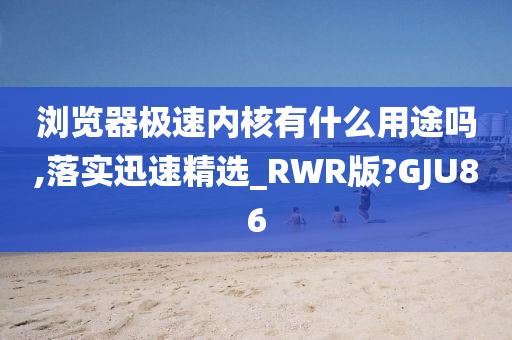 浏览器极速内核有什么用途吗,落实迅速精选_RWR版?GJU86