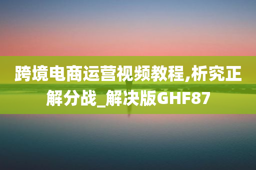 跨境电商运营视频教程,析究正解分战_解决版GHF87