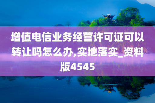 增值电信业务经营许可证可以转让吗怎么办,实地落实_资料版4545