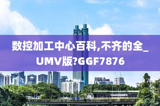 数控加工中心百科,不齐的全_UMV版?GGF7876