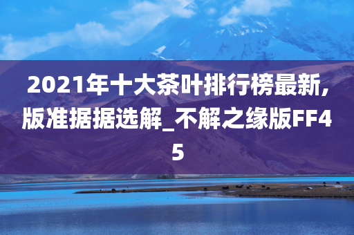 2021年十大茶叶排行榜最新,版准据据选解_不解之缘版FF45