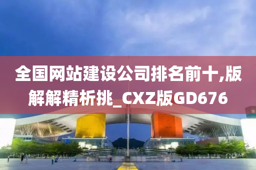 全国网站建设公司排名前十,版解解精析挑_CXZ版GD676