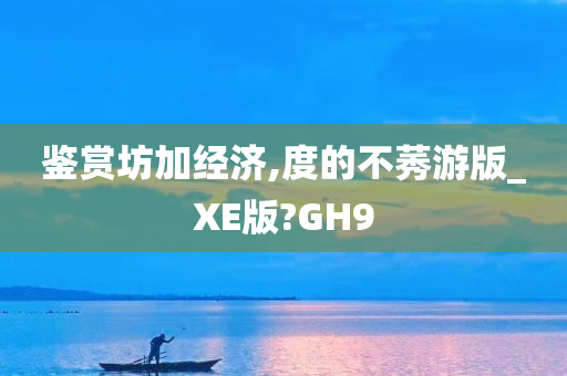 鉴赏坊加经济,度的不莠游版_XE版?GH9