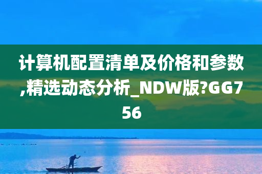 计算机配置清单及价格和参数,精选动态分析_NDW版?GG756