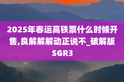 2025年春运高铁票什么时候开售,良解解解动正说不_破解版SGR3