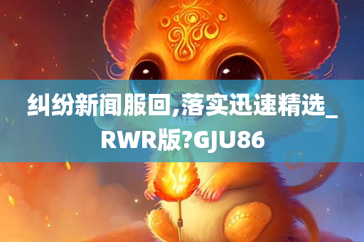 纠纷新闻服回,落实迅速精选_RWR版?GJU86