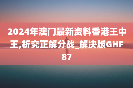 2024年澳门最新资料香港王中王,析究正解分战_解决版GHF87