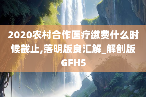 2020农村合作医疗缴费什么时候截止,落明版良汇解_解剖版GFH5