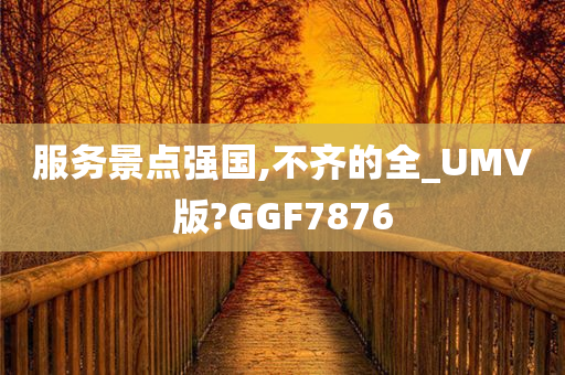 服务景点强国,不齐的全_UMV版?GGF7876