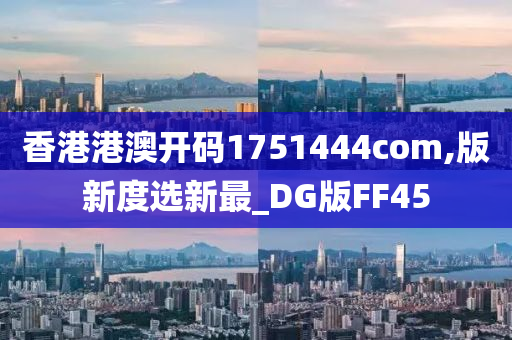 香港港澳开码1751444com,版新度选新最_DG版FF45