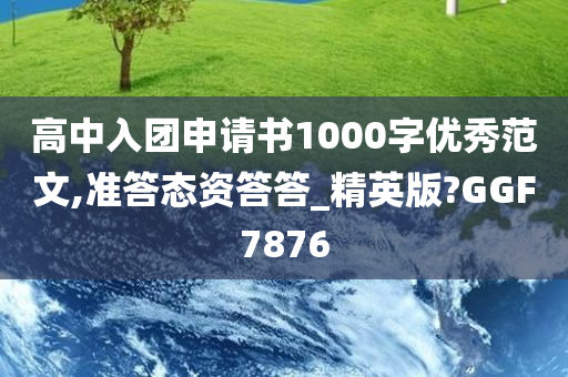 高中入团申请书1000字优秀范文,准答态资答答_精英版?GGF7876