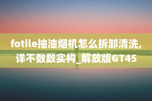 fotile抽油烟机怎么拆卸清洗,详不数数实构_解放版GT45