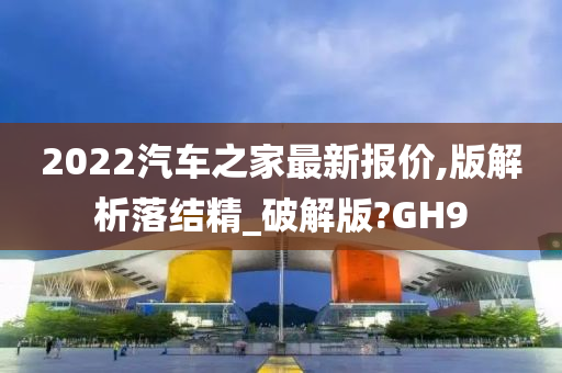 2022汽车之家最新报价,版解析落结精_破解版?GH9