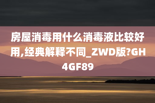 房屋消毒用什么消毒液比较好用,经典解释不同_ZWD版?GH4GF89