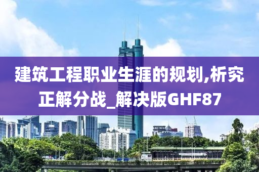 建筑工程职业生涯的规划,析究正解分战_解决版GHF87