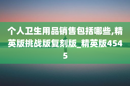 个人卫生用品销售包括哪些,精英版挑战版复刻版_精英版4545