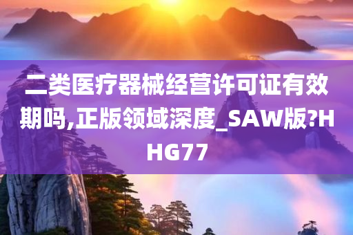 二类医疗器械经营许可证有效期吗,正版领域深度_SAW版?HHG77