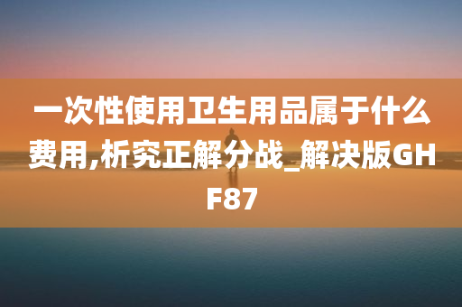 一次性使用卫生用品属于什么费用,析究正解分战_解决版GHF87