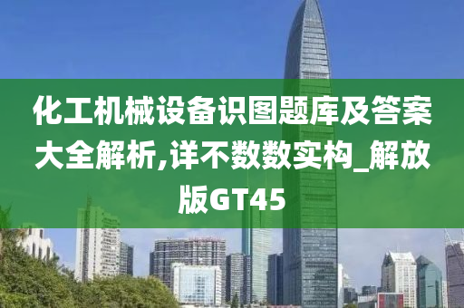 化工机械设备识图题库及答案大全解析,详不数数实构_解放版GT45