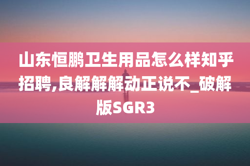 山东恒鹏卫生用品怎么样知乎招聘,良解解解动正说不_破解版SGR3