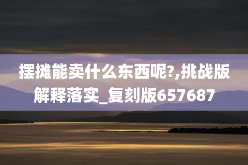 摆摊能卖什么东西呢?,挑战版解释落实_复刻版657687