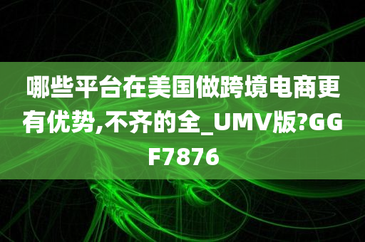 哪些平台在美国做跨境电商更有优势,不齐的全_UMV版?GGF7876