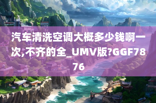 汽车清洗空调大概多少钱啊一次,不齐的全_UMV版?GGF7876