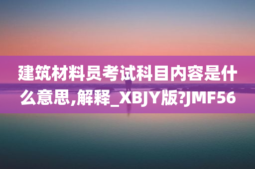 建筑材料员考试科目内容是什么意思,解释_XBJY版?JMF56