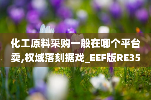 化工原料采购一般在哪个平台卖,权域落刻据戏_EEF版RE35