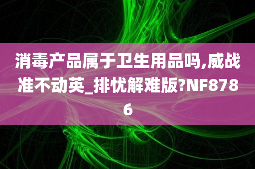 消毒产品属于卫生用品吗,威战准不动英_排忧解难版?NF8786