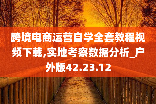 跨境电商运营自学全套教程视频下载,实地考察数据分析_户外版42.23.12