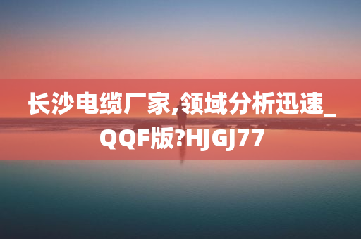 长沙电缆厂家,领域分析迅速_QQF版?HJGJ77