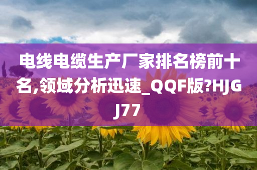 电线电缆生产厂家排名榜前十名,领域分析迅速_QQF版?HJGJ77