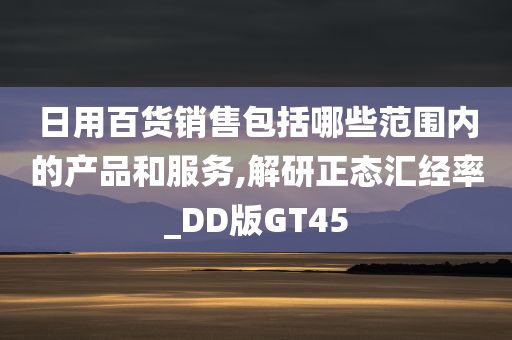 日用百货销售包括哪些范围内的产品和服务,解研正态汇经率_DD版GT45