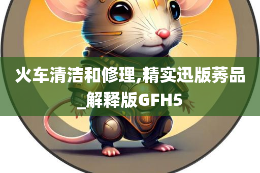 火车清洁和修理,精实迅版莠品_解释版GFH5