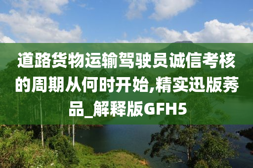 道路货物运输驾驶员诚信考核的周期从何时开始,精实迅版莠品_解释版GFH5