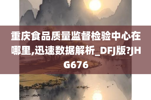 重庆食品质量监督检验中心在哪里,迅速数据解析_DFJ版?JHG676