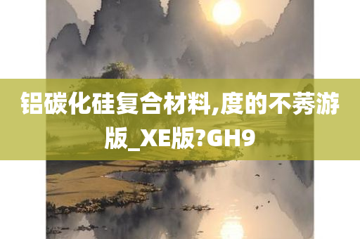 铝碳化硅复合材料,度的不莠游版_XE版?GH9