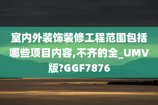 室内外装饰装修工程范围包括哪些项目内容,不齐的全_UMV版?GGF7876