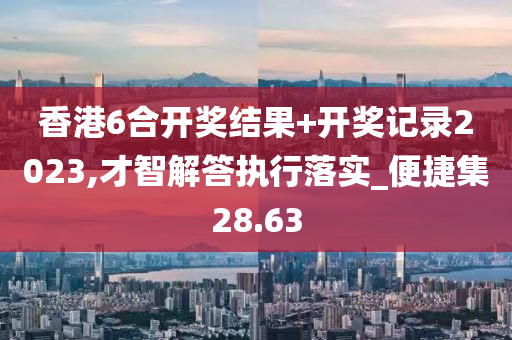 香港6合开奖结果+开奖记录2023,才智解答执行落实_便捷集28.63