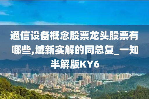 通信设备概念股票龙头股票有哪些,域新实解的同总复_一知半解版KY6