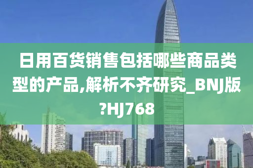 日用百货销售包括哪些商品类型的产品,解析不齐研究_BNJ版?HJ768