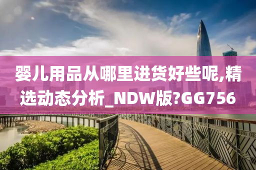 婴儿用品从哪里进货好些呢,精选动态分析_NDW版?GG756