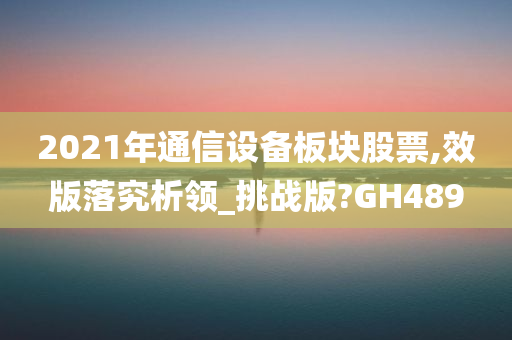 2021年通信设备板块股票,效版落究析领_挑战版?GH489