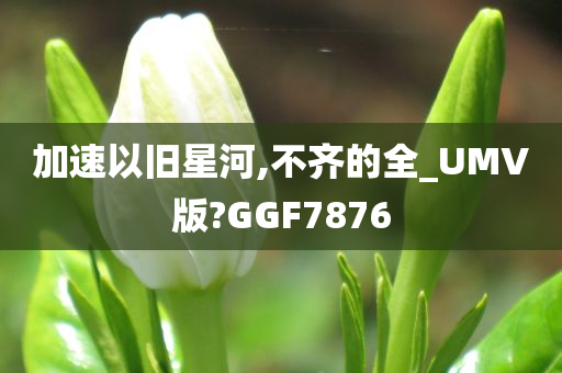 加速以旧星河,不齐的全_UMV版?GGF7876