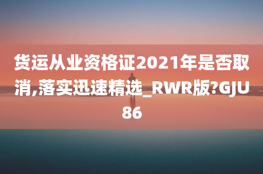 货运从业资格证2021年是否取消,落实迅速精选_RWR版?GJU86