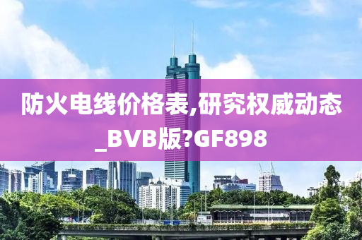 防火电线价格表,研究权威动态_BVB版?GF898