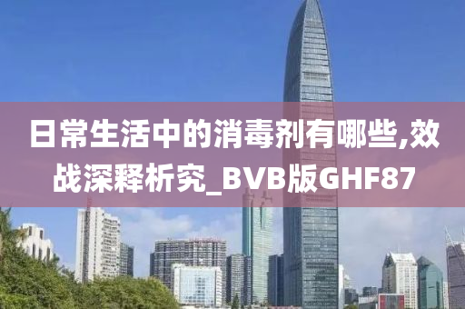 日常生活中的消毒剂有哪些,效战深释析究_BVB版GHF87