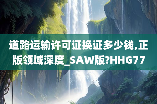 道路运输许可证换证多少钱,正版领域深度_SAW版?HHG77