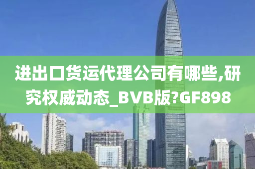 进出口货运代理公司有哪些,研究权威动态_BVB版?GF898